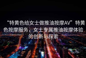 “特黃色給女士做推油按摩AV”特黃色按摩服務(wù)，女士專屬推油按摩體驗的創(chuàng)新與探索