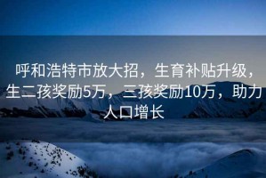 呼和浩特市放大招，生育補(bǔ)貼升級(jí)，生二孩獎(jiǎng)勵(lì)5萬(wàn)，三孩獎(jiǎng)勵(lì)10萬(wàn)，助力人口增長(zhǎng)