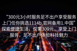 “300元3小時(shí)服務(wù)足不出戶(hù)享受服務(wù)上門(mén)任你挑選1114b.官網(wǎng)備用1.中國(guó)”探索便捷生活，僅需300元，享受上門(mén)服務(wù)，足不出戶(hù)體驗(yàn)科技魅力