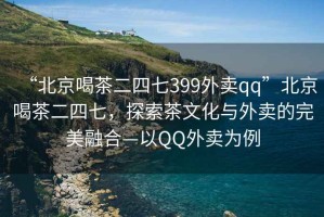 “北京喝茶二四七399外賣qq”北京喝茶二四七，探索茶文化與外賣的完美融合—以QQ外賣為例