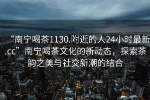 “南寧喝茶1130.附近的人24小時最新.cc”南寧喝茶文化的新動態(tài)，探索茶韻之美與社交新潮的結合