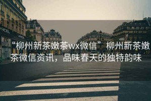 “柳州新茶嫩茶wx微信”柳州新茶嫩茶微信資訊，品味春天的獨特韻味