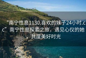 “南寧性息1130.喜歡的妹子24小時(shí).cc”南寧性息探索之旅，遇見(jiàn)心儀的她，共度美好時(shí)光