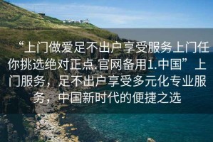 “上門做愛足不出戶享受服務(wù)上門任你挑選絕對正點(diǎn).官網(wǎng)備用1.中國”上門服務(wù)，足不出戶享受多元化專業(yè)服務(wù)，中國新時代的便捷之選