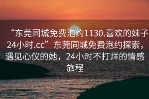 “東莞同城免費(fèi)泡約1130.喜歡的妹子24小時(shí).cc”東莞同城免費(fèi)泡約探索，遇見心儀的她，24小時(shí)不打烊的情感旅程