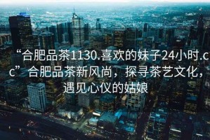 “合肥品茶1130.喜歡的妹子24小時(shí).cc”合肥品茶新風(fēng)尚，探尋茶藝文化，遇見(jiàn)心儀的姑娘
