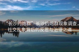 “長沙約炮群”長沙約炮群現(xiàn)象調查，社交亂象背后的反思與治理之道