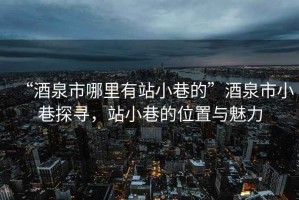 “酒泉市哪里有站小巷的”酒泉市小巷探尋，站小巷的位置與魅力