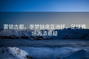 霧鎖古都，李夢缺席亞洲杯，足球賽場再添懸疑