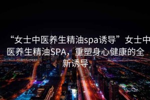 “女士中醫(yī)養(yǎng)生精油spa誘導”女士中醫(yī)養(yǎng)生精油SPA，重塑身心健康的全新誘導