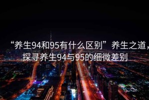 “養(yǎng)生94和95有什么區(qū)別”養(yǎng)生之道，探尋養(yǎng)生94與95的細(xì)微差別
