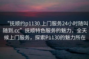 “撫順約p1130.上門服務24小時隨叫隨到.cc”撫順特色服務的魅力，全天候上門服務，探索P1130的魅力所在