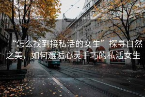 “怎么找到接私活的女生”探尋自然之美，如何邂逅心靈手巧的私活女生