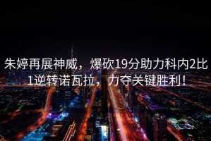 朱婷再展神威，爆砍19分助力科內(nèi)2比1逆轉(zhuǎn)諾瓦拉，力奪關(guān)鍵勝利！