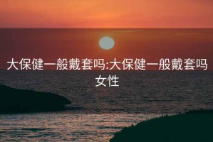 大保健一般戴套嗎:大保健一般戴套嗎女性