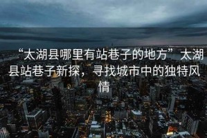 “太湖縣哪里有站巷子的地方”太湖縣站巷子新探，尋找城市中的獨(dú)特風(fēng)情