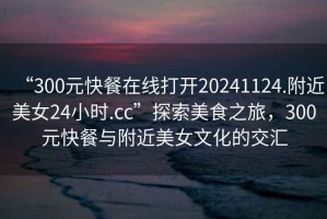 “300元快餐在線打開(kāi)20241124.附近美女24小時(shí).cc”探索美食之旅，300元快餐與附近美女文化的交匯