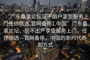 “廣東桑拿論壇足不出戶(hù)享受服務(wù)上門(mén)任你挑選.官網(wǎng)備用1.中國(guó)”廣東桑拿論壇，足不出戶(hù)享受服務(wù)上門(mén)，任你挑選—官網(wǎng)備用，中國(guó)的新時(shí)代養(yǎng)生方式