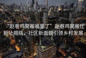 “趙巷雞窩搬哪里了”趙巷雞窩搬遷新址揭曉，社區(qū)新面貌引領(lǐng)鄉(xiāng)村發(fā)展