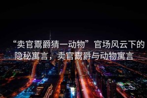 “賣官鬻爵猜一動(dòng)物”官場風(fēng)云下的隱秘寓言，賣官鬻爵與動(dòng)物寓言