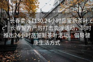 “長(zhǎng)春賣淫1130.24小時(shí)品鑒新茶葉.cc”長(zhǎng)春警方嚴(yán)厲打擊賣淫活動(dòng)，同時(shí)推出24小時(shí)品鑒新茶葉活動(dòng)，倡導(dǎo)健康生活方式