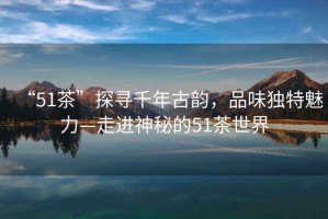 “51茶”探尋千年古韻，品味獨(dú)特魅力—走進(jìn)神秘的51茶世界