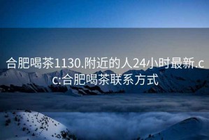 合肥喝茶1130.附近的人24小時(shí)最新.cc:合肥喝茶聯(lián)系方式