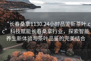 “長春桑拿1130.24小時(shí)品鑒新茶葉.cc”科技賦能長春桑拿行業(yè)，探索智能養(yǎng)生新體驗(yàn)與茶葉品鑒的完美結(jié)合