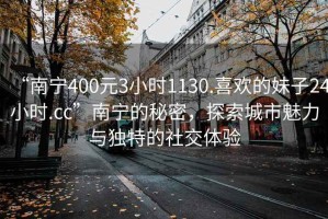 “南寧400元3小時(shí)1130.喜歡的妹子24小時(shí).cc”南寧的秘密，探索城市魅力與獨(dú)特的社交體驗(yàn)
