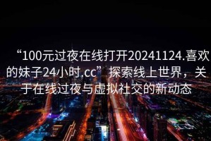 “100元過夜在線打開20241124.喜歡的妹子24小時(shí).cc”探索線上世界，關(guān)于在線過夜與虛擬社交的新動(dòng)態(tài)