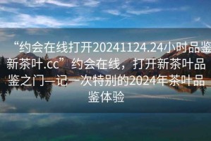 “約會(huì)在線打開20241124.24小時(shí)品鑒新茶葉.cc”約會(huì)在線，打開新茶葉品鑒之門—記一次特別的2024年茶葉品鑒體驗(yàn)