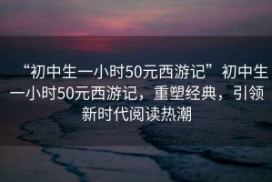 “初中生一小時(shí)50元西游記”初中生一小時(shí)50元西游記，重塑經(jīng)典，引領(lǐng)新時(shí)代閱讀熱潮