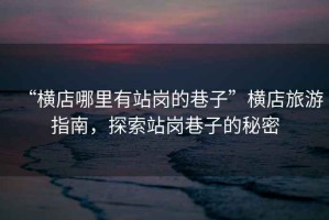“橫店哪里有站崗的巷子”橫店旅游指南，探索站崗巷子的秘密