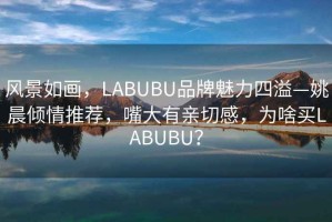 風(fēng)景如畫(huà)，LABUBU品牌魅力四溢—姚晨?jī)A情推薦，嘴大有親切感，為啥買(mǎi)LABUBU？