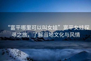 “富平哪里可以叫女娃”富平女娃探尋之旅，了解當(dāng)?shù)匚幕c風(fēng)情