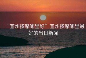 “宜州按摩哪里好”宜州按摩哪里最好的當日新聞