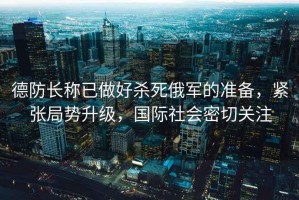 德防長稱已做好殺死俄軍的準(zhǔn)備，緊張局勢升級(jí)，國際社會(huì)密切關(guān)注