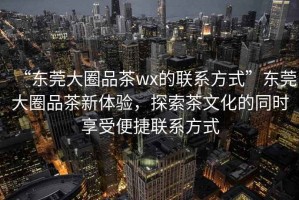 “東莞大圈品茶wx的聯(lián)系方式”東莞大圈品茶新體驗，探索茶文化的同時享受便捷聯(lián)系方式