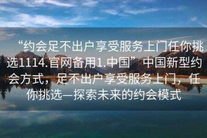 “約會足不出戶享受服務上門任你挑選1114.官網(wǎng)備用1.中國”中國新型約會方式，足不出戶享受服務上門，任你挑選—探索未來的約會模式