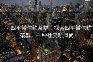 “四平微信約茶群”探索四平微信約茶群，一種社交新風(fēng)尚