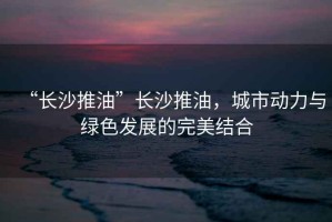 “長(zhǎng)沙推油”長(zhǎng)沙推油，城市動(dòng)力與綠色發(fā)展的完美結(jié)合