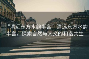 “清遠(yuǎn)東方水韻半套”清遠(yuǎn)東方水韻半套，探索自然與人文的和諧共生
