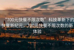 “700元快餐不限次數(shù)”科技革新下的快餐新紀(jì)元，700元快餐不限次數(shù)的新體驗(yàn)