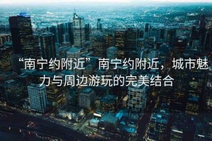 “南寧約附近”南寧約附近，城市魅力與周邊游玩的完美結(jié)合