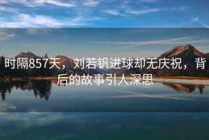 時(shí)隔857天，劉若釩進(jìn)球卻無(wú)慶祝，背后的故事引人深思