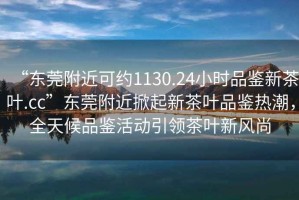 “東莞附近可約1130.24小時品鑒新茶葉.cc”東莞附近掀起新茶葉品鑒熱潮，全天候品鑒活動引領(lǐng)茶葉新風(fēng)尚