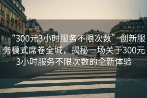 “300元3小時服務(wù)不限次數(shù)”創(chuàng)新服務(wù)模式席卷全城，揭秘一場關(guān)于300元3小時服務(wù)不限次數(shù)的全新體驗
