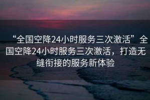 “全國空降24小時服務(wù)三次激活”全國空降24小時服務(wù)三次激活，打造無縫銜接的服務(wù)新體驗