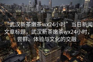 “武漢新茶嫩茶wx24小時”當(dāng)日新聞文章標(biāo)題，武漢新茶嫩茶wx24小時，嘗鮮、體驗與文化的交融