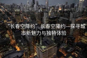 “長(zhǎng)春空降約”長(zhǎng)春空降約—探尋城市新魅力與獨(dú)特體驗(yàn)